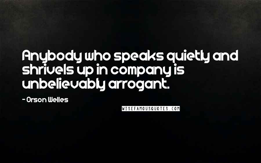 Orson Welles Quotes: Anybody who speaks quietly and shrivels up in company is unbelievably arrogant.