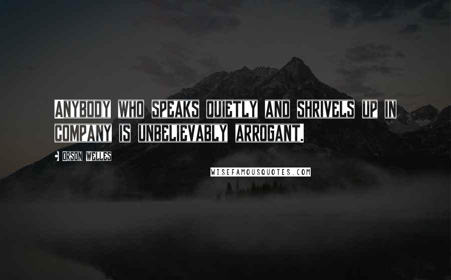 Orson Welles Quotes: Anybody who speaks quietly and shrivels up in company is unbelievably arrogant.