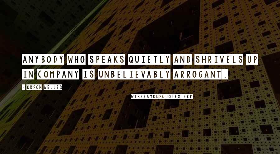 Orson Welles Quotes: Anybody who speaks quietly and shrivels up in company is unbelievably arrogant.