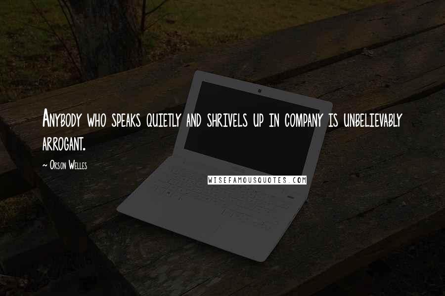 Orson Welles Quotes: Anybody who speaks quietly and shrivels up in company is unbelievably arrogant.