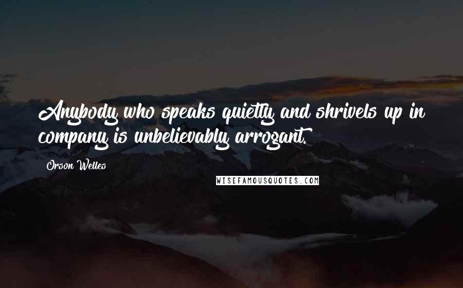 Orson Welles Quotes: Anybody who speaks quietly and shrivels up in company is unbelievably arrogant.