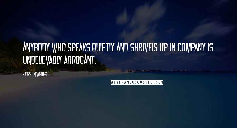 Orson Welles Quotes: Anybody who speaks quietly and shrivels up in company is unbelievably arrogant.