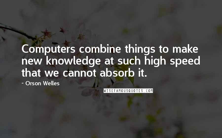 Orson Welles Quotes: Computers combine things to make new knowledge at such high speed that we cannot absorb it.