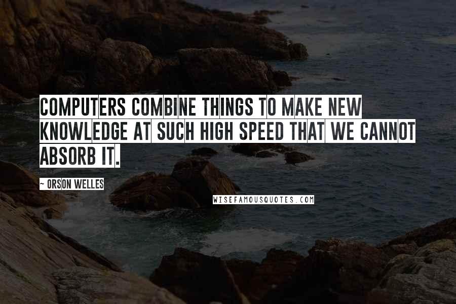 Orson Welles Quotes: Computers combine things to make new knowledge at such high speed that we cannot absorb it.