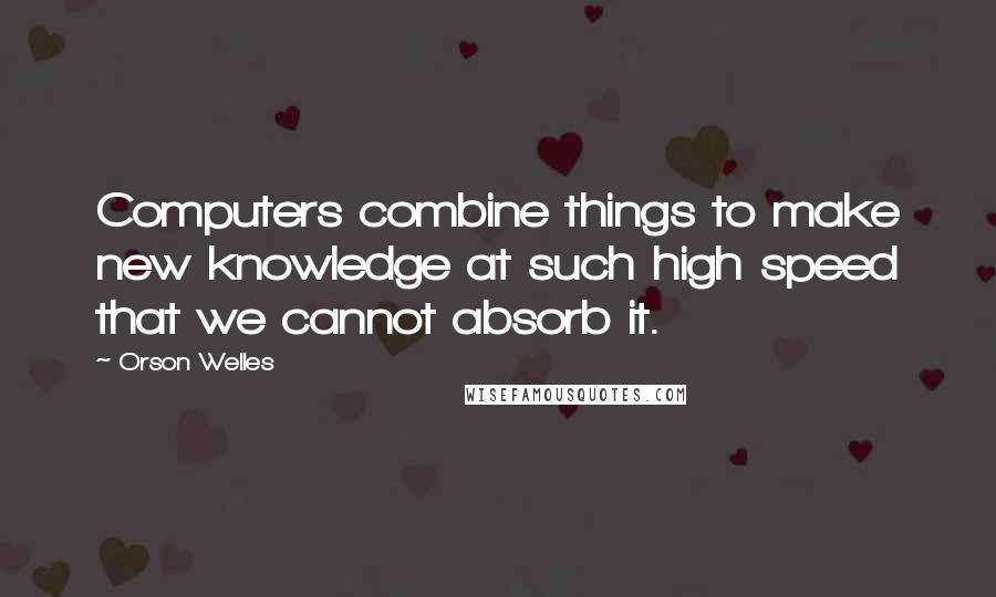 Orson Welles Quotes: Computers combine things to make new knowledge at such high speed that we cannot absorb it.