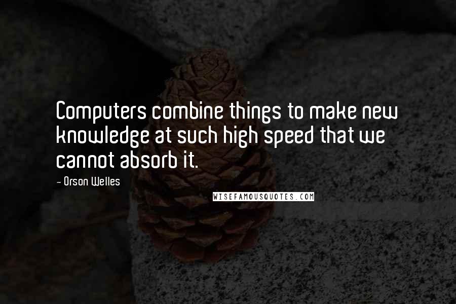 Orson Welles Quotes: Computers combine things to make new knowledge at such high speed that we cannot absorb it.