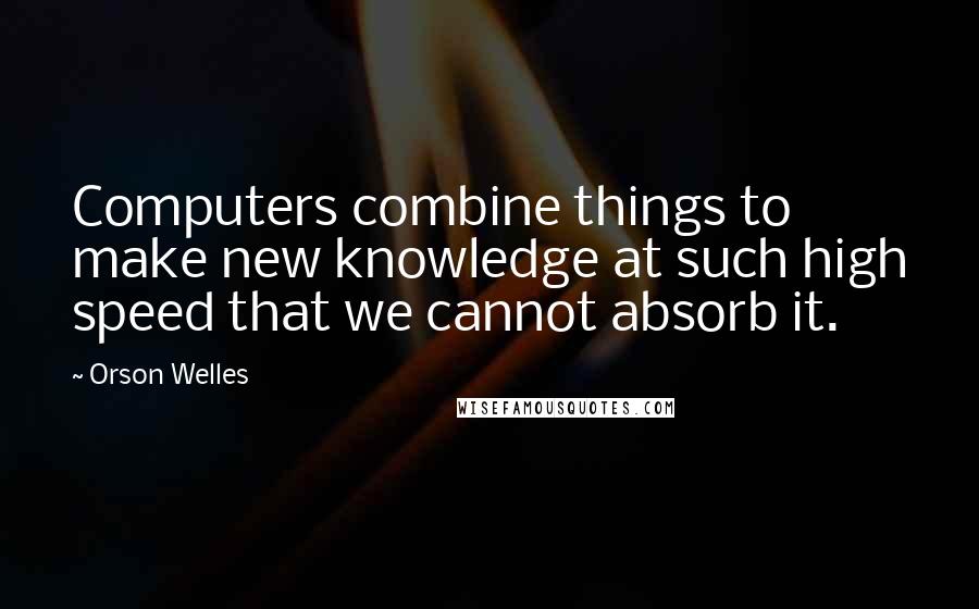 Orson Welles Quotes: Computers combine things to make new knowledge at such high speed that we cannot absorb it.