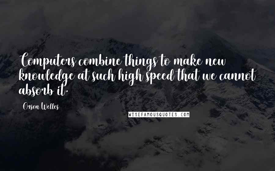 Orson Welles Quotes: Computers combine things to make new knowledge at such high speed that we cannot absorb it.