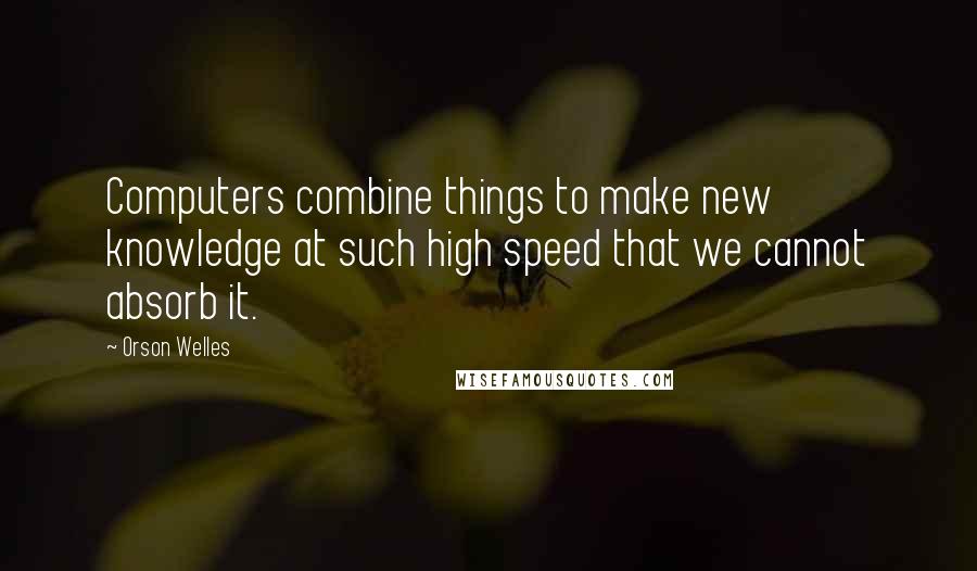 Orson Welles Quotes: Computers combine things to make new knowledge at such high speed that we cannot absorb it.