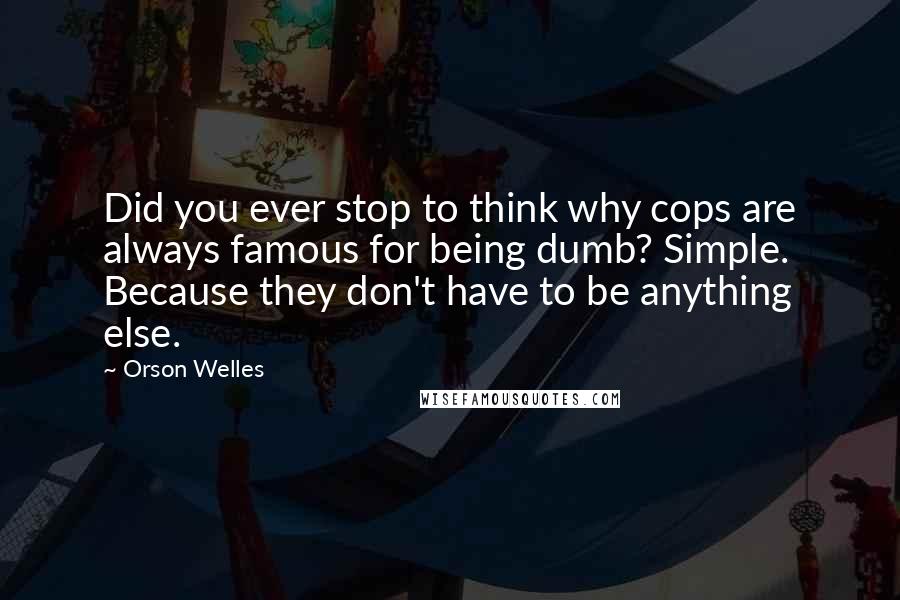 Orson Welles Quotes: Did you ever stop to think why cops are always famous for being dumb? Simple. Because they don't have to be anything else.