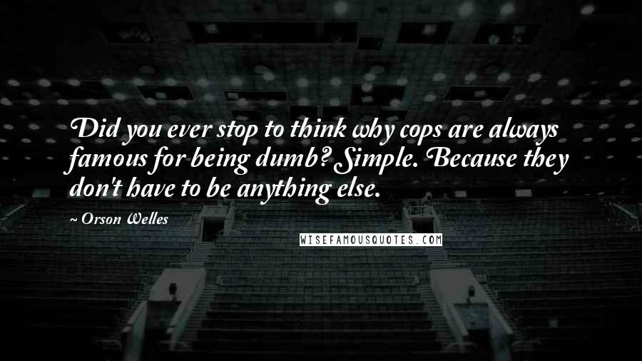 Orson Welles Quotes: Did you ever stop to think why cops are always famous for being dumb? Simple. Because they don't have to be anything else.