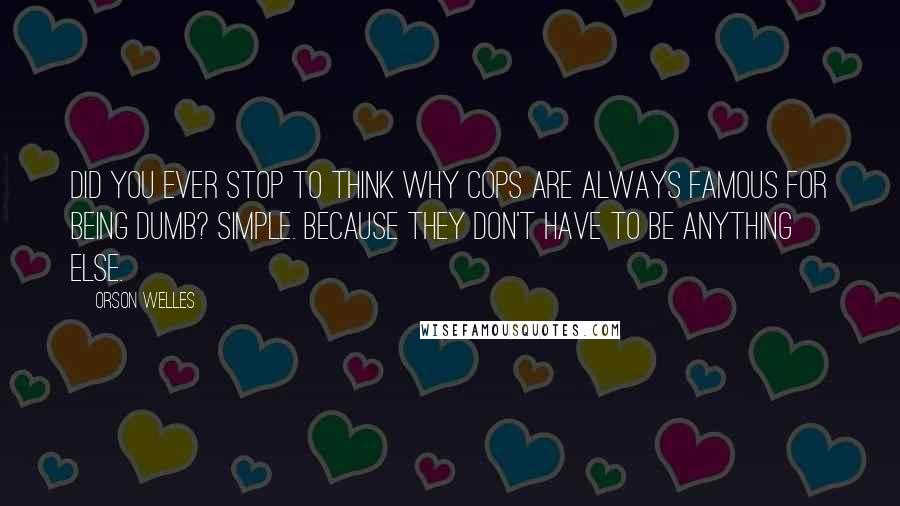 Orson Welles Quotes: Did you ever stop to think why cops are always famous for being dumb? Simple. Because they don't have to be anything else.