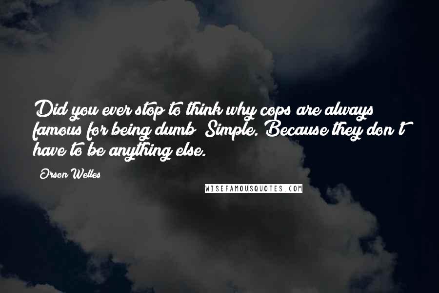 Orson Welles Quotes: Did you ever stop to think why cops are always famous for being dumb? Simple. Because they don't have to be anything else.