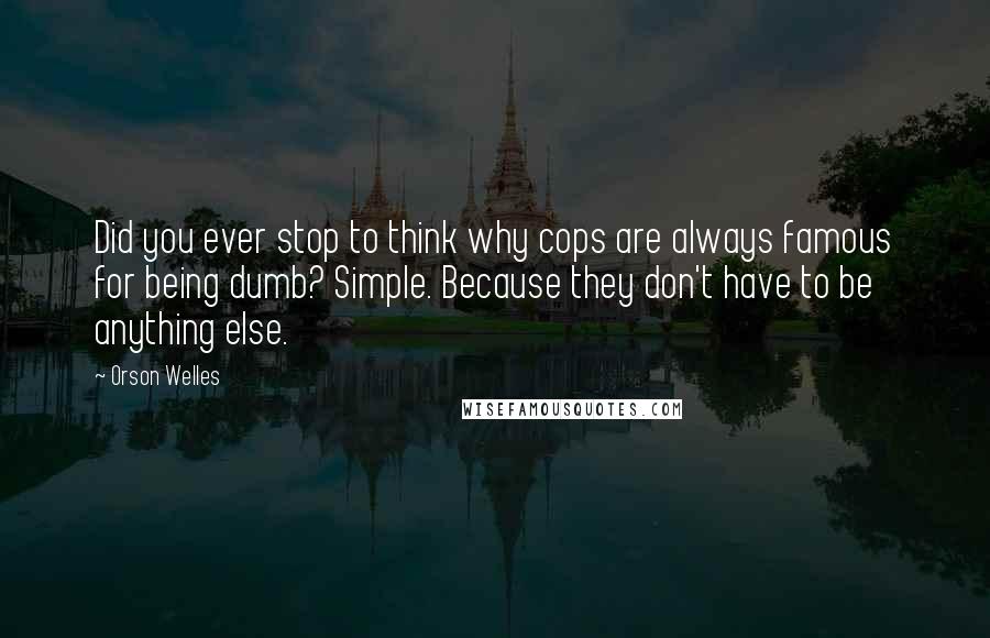 Orson Welles Quotes: Did you ever stop to think why cops are always famous for being dumb? Simple. Because they don't have to be anything else.