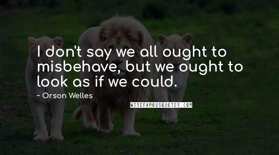 Orson Welles Quotes: I don't say we all ought to misbehave, but we ought to look as if we could.