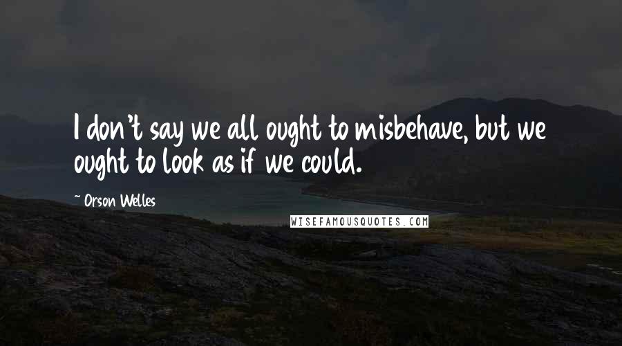 Orson Welles Quotes: I don't say we all ought to misbehave, but we ought to look as if we could.