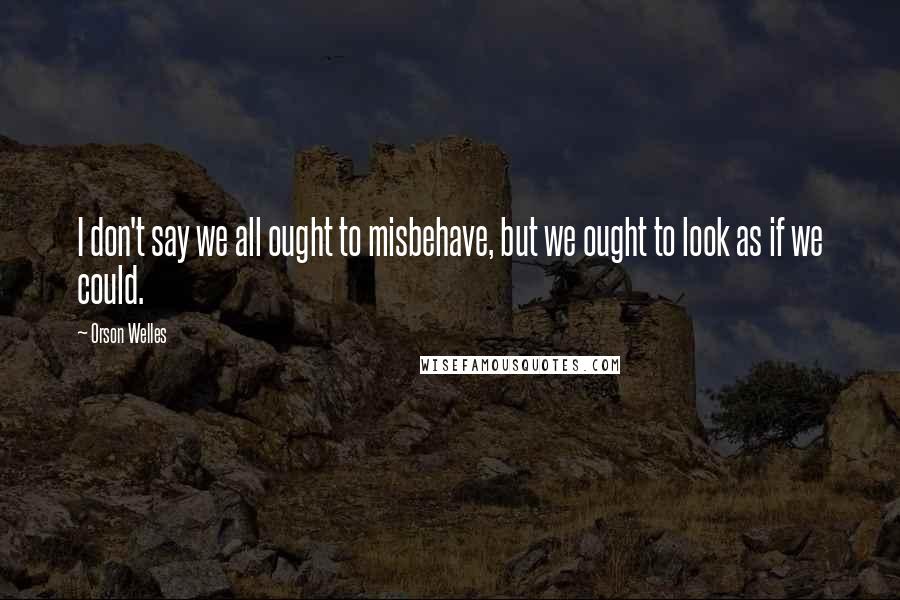 Orson Welles Quotes: I don't say we all ought to misbehave, but we ought to look as if we could.