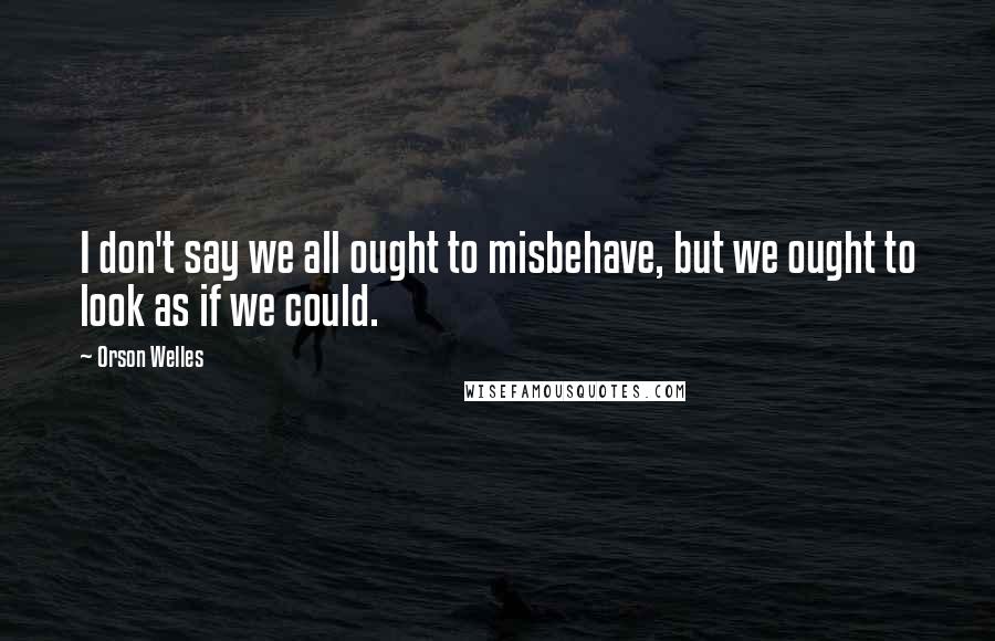 Orson Welles Quotes: I don't say we all ought to misbehave, but we ought to look as if we could.