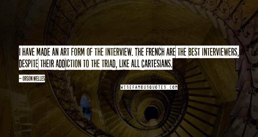 Orson Welles Quotes: I have made an art form of the interview. The French are the best interviewers, despite their addiction to the triad, like all Cartesians.