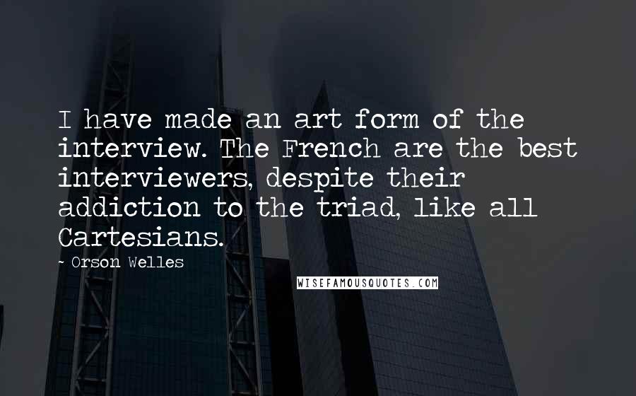 Orson Welles Quotes: I have made an art form of the interview. The French are the best interviewers, despite their addiction to the triad, like all Cartesians.