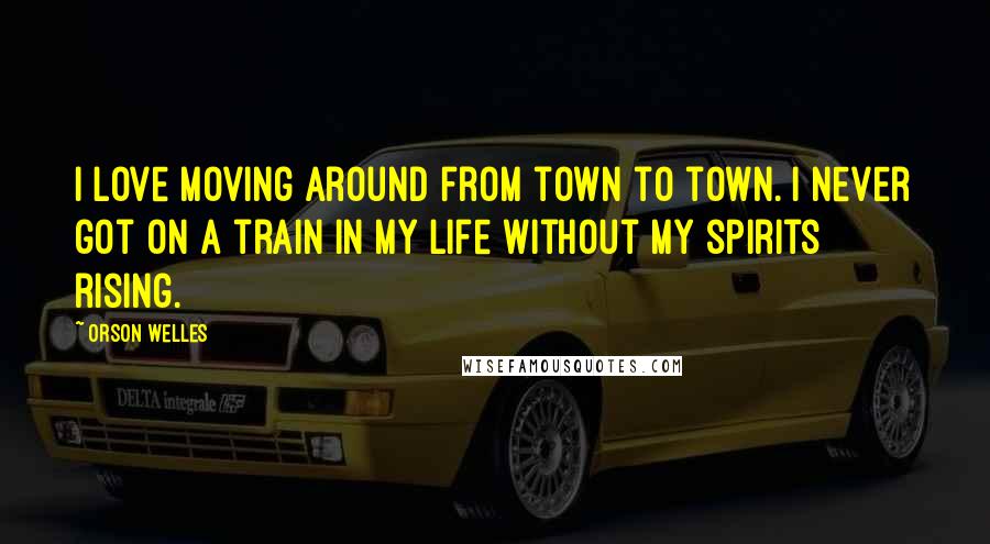 Orson Welles Quotes: I love moving around from town to town. I never got on a train in my life without my spirits rising.