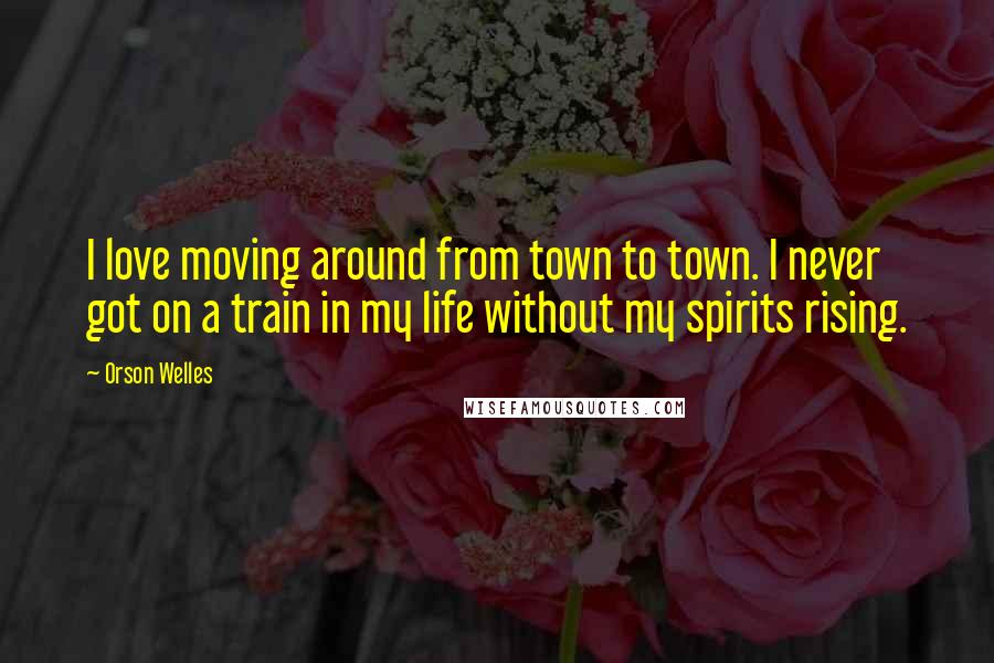 Orson Welles Quotes: I love moving around from town to town. I never got on a train in my life without my spirits rising.