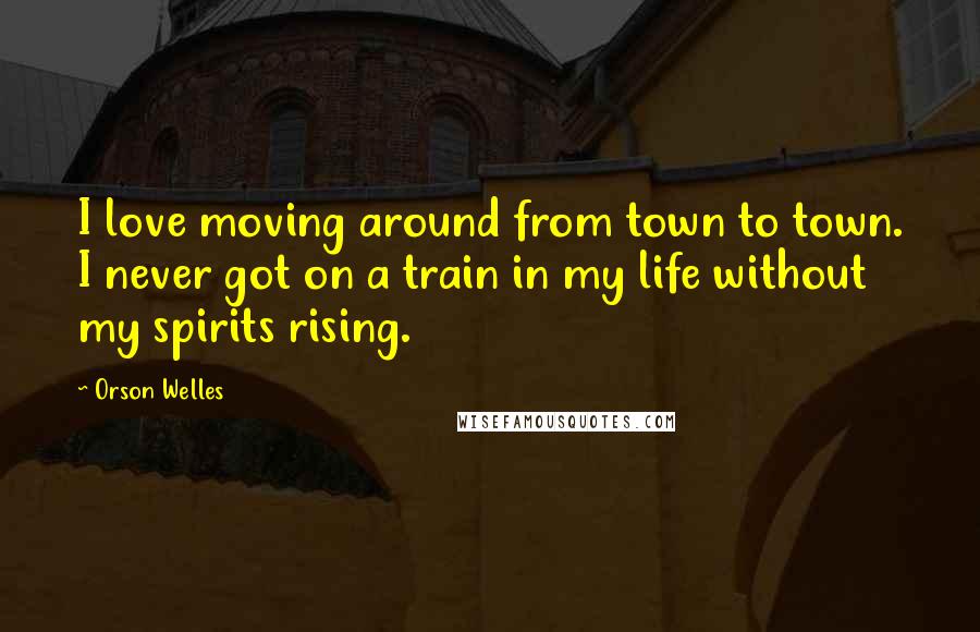 Orson Welles Quotes: I love moving around from town to town. I never got on a train in my life without my spirits rising.