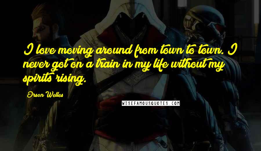 Orson Welles Quotes: I love moving around from town to town. I never got on a train in my life without my spirits rising.