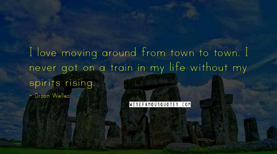 Orson Welles Quotes: I love moving around from town to town. I never got on a train in my life without my spirits rising.