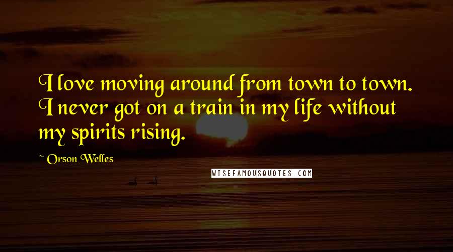 Orson Welles Quotes: I love moving around from town to town. I never got on a train in my life without my spirits rising.