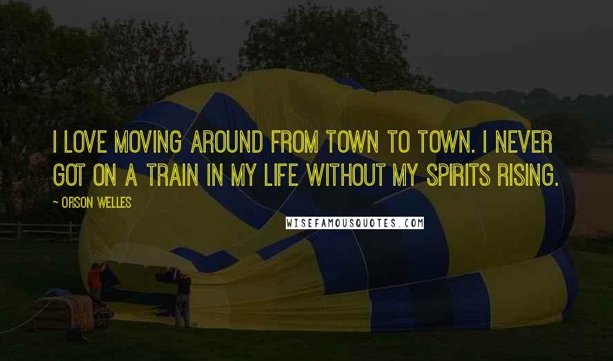 Orson Welles Quotes: I love moving around from town to town. I never got on a train in my life without my spirits rising.