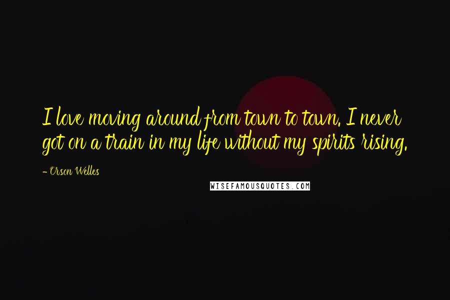 Orson Welles Quotes: I love moving around from town to town. I never got on a train in my life without my spirits rising.