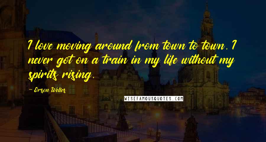 Orson Welles Quotes: I love moving around from town to town. I never got on a train in my life without my spirits rising.