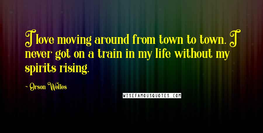 Orson Welles Quotes: I love moving around from town to town. I never got on a train in my life without my spirits rising.