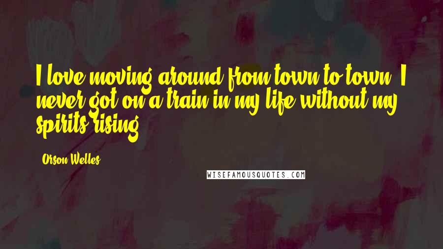 Orson Welles Quotes: I love moving around from town to town. I never got on a train in my life without my spirits rising.