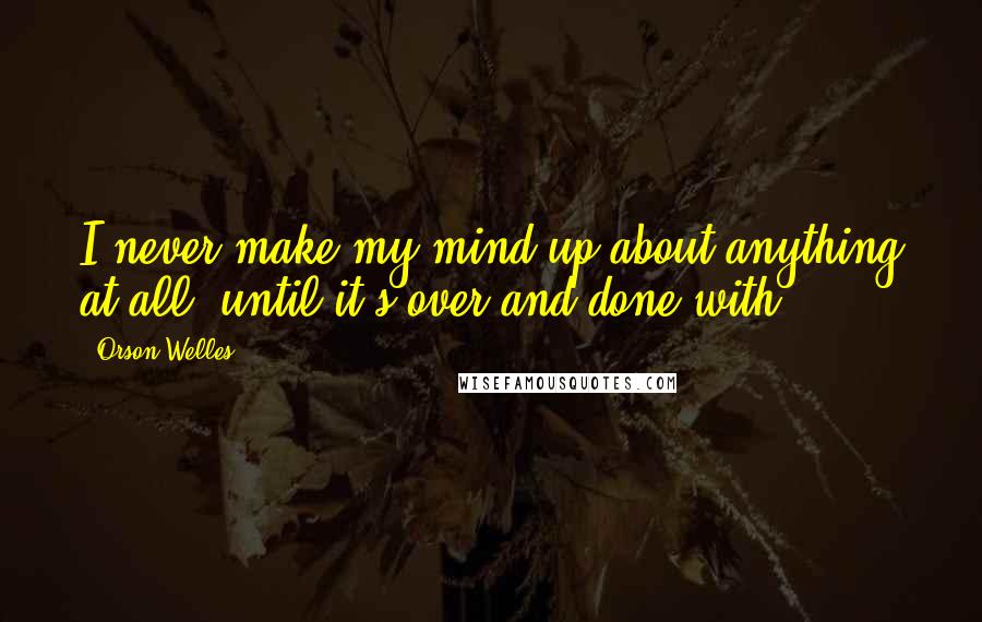 Orson Welles Quotes: I never make my mind up about anything at all, until it's over and done with.