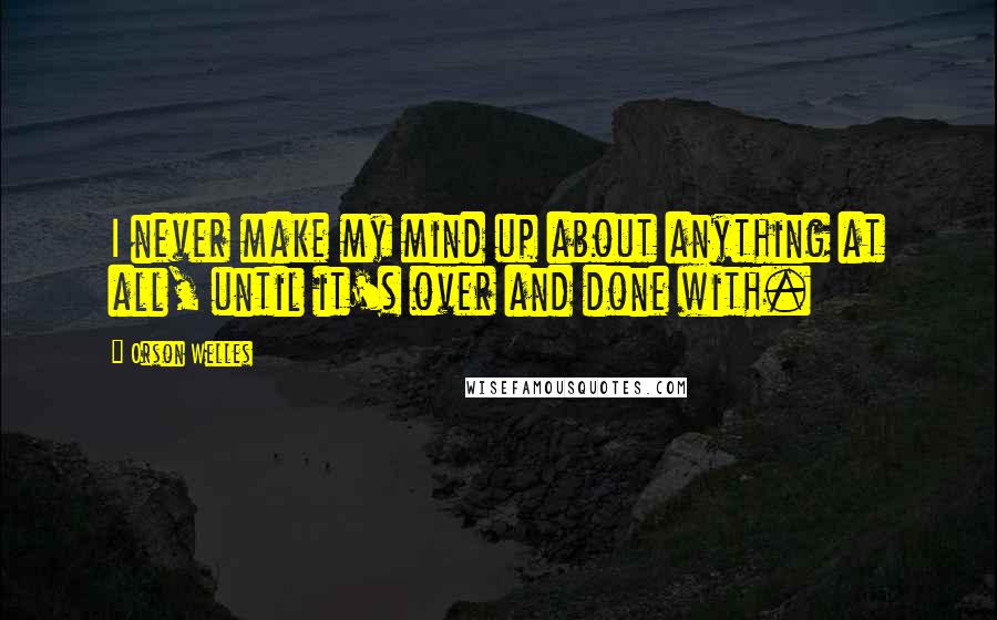 Orson Welles Quotes: I never make my mind up about anything at all, until it's over and done with.