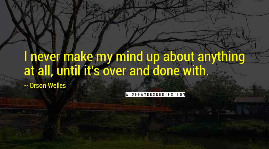 Orson Welles Quotes: I never make my mind up about anything at all, until it's over and done with.