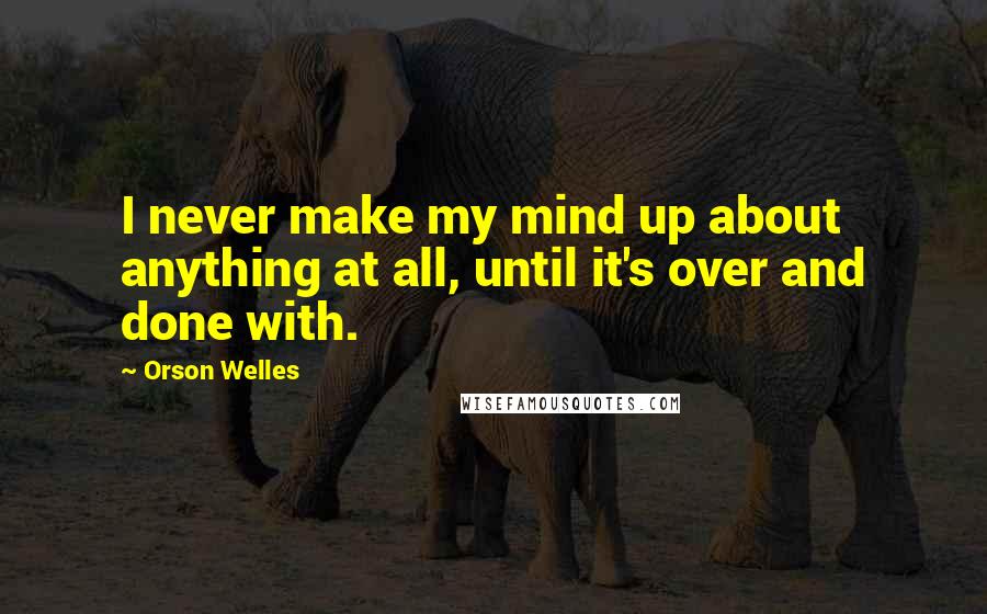 Orson Welles Quotes: I never make my mind up about anything at all, until it's over and done with.