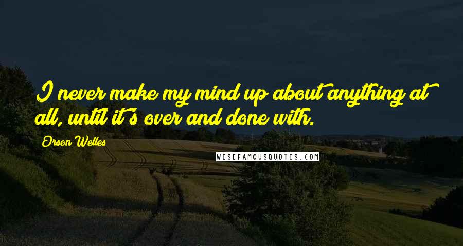 Orson Welles Quotes: I never make my mind up about anything at all, until it's over and done with.