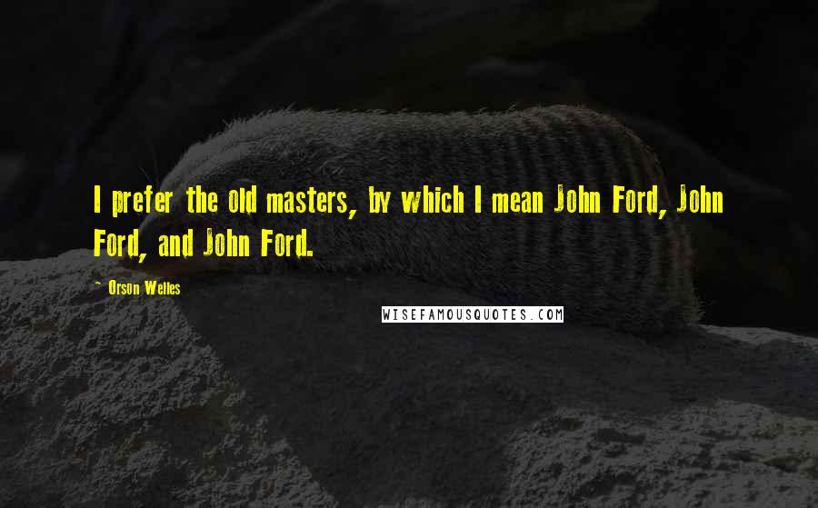 Orson Welles Quotes: I prefer the old masters, by which I mean John Ford, John Ford, and John Ford.