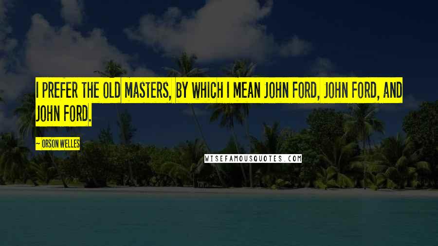 Orson Welles Quotes: I prefer the old masters, by which I mean John Ford, John Ford, and John Ford.