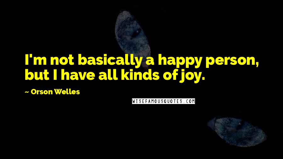 Orson Welles Quotes: I'm not basically a happy person, but I have all kinds of joy.