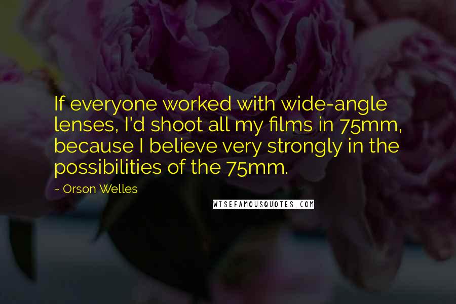 Orson Welles Quotes: If everyone worked with wide-angle lenses, I'd shoot all my films in 75mm, because I believe very strongly in the possibilities of the 75mm.