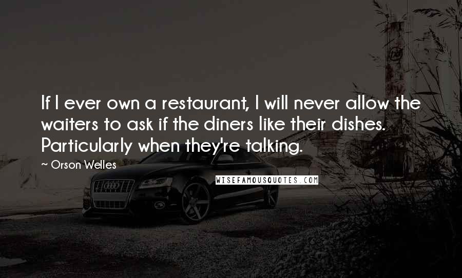 Orson Welles Quotes: If I ever own a restaurant, I will never allow the waiters to ask if the diners like their dishes. Particularly when they're talking.