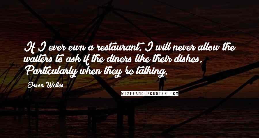 Orson Welles Quotes: If I ever own a restaurant, I will never allow the waiters to ask if the diners like their dishes. Particularly when they're talking.