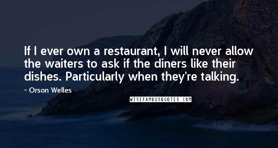 Orson Welles Quotes: If I ever own a restaurant, I will never allow the waiters to ask if the diners like their dishes. Particularly when they're talking.