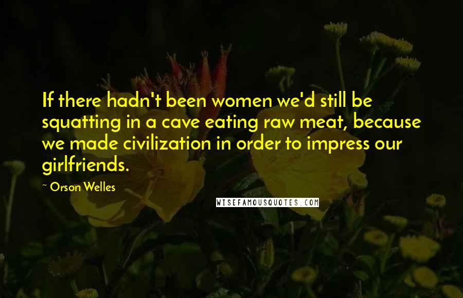 Orson Welles Quotes: If there hadn't been women we'd still be squatting in a cave eating raw meat, because we made civilization in order to impress our girlfriends.