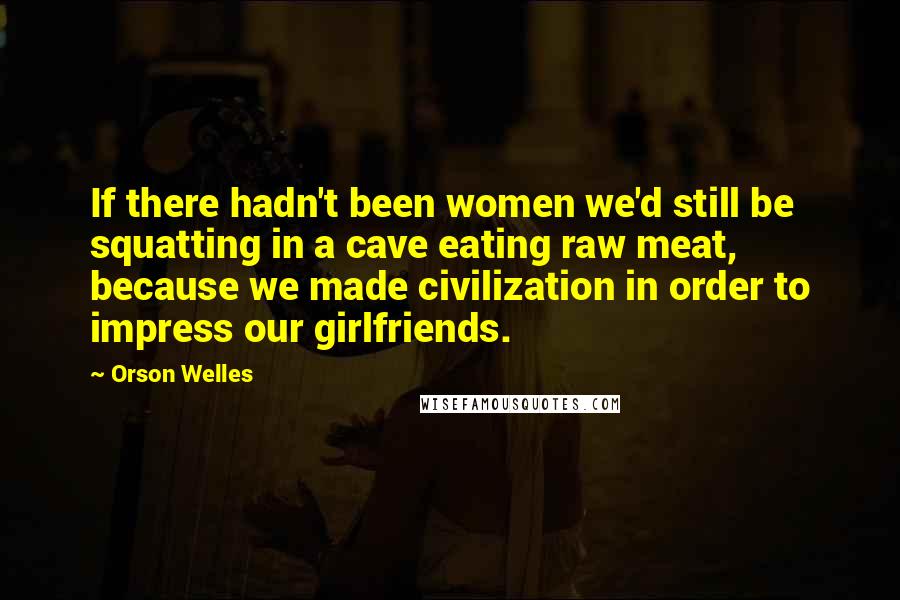 Orson Welles Quotes: If there hadn't been women we'd still be squatting in a cave eating raw meat, because we made civilization in order to impress our girlfriends.