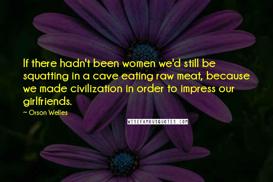 Orson Welles Quotes: If there hadn't been women we'd still be squatting in a cave eating raw meat, because we made civilization in order to impress our girlfriends.